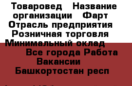 Товаровед › Название организации ­ Фарт › Отрасль предприятия ­ Розничная торговля › Минимальный оклад ­ 15 000 - Все города Работа » Вакансии   . Башкортостан респ.